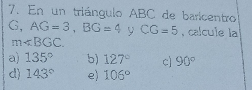 En un triángulo ABC de baricentro
G, AG=3, BG=4 y CG=5 , calcule la
m∠ BGC.
a) 135° b) 127°
c 90°
d) 143° e 106°