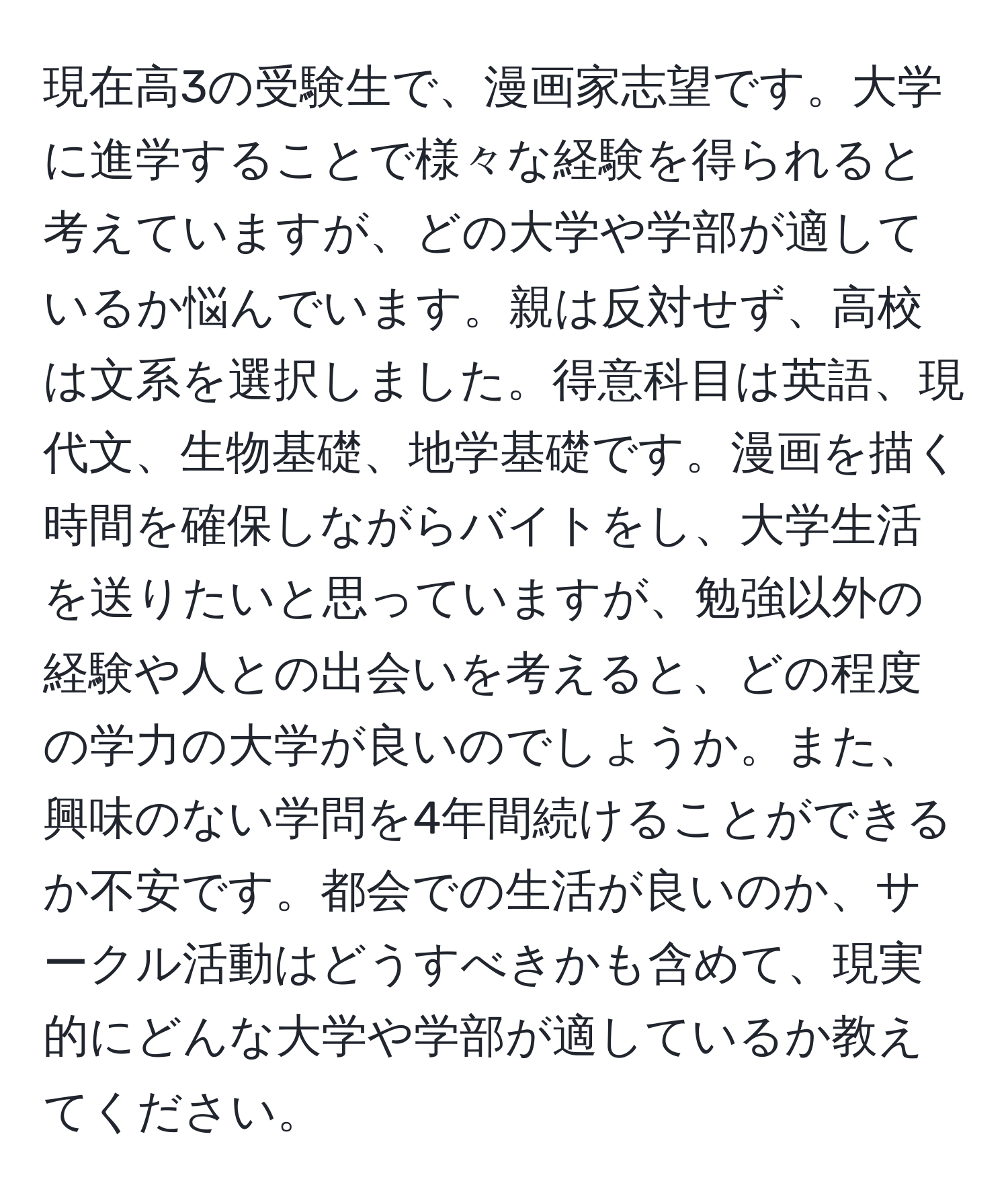 現在高3の受験生で、漫画家志望です。大学に進学することで様々な経験を得られると考えていますが、どの大学や学部が適しているか悩んでいます。親は反対せず、高校は文系を選択しました。得意科目は英語、現代文、生物基礎、地学基礎です。漫画を描く時間を確保しながらバイトをし、大学生活を送りたいと思っていますが、勉強以外の経験や人との出会いを考えると、どの程度の学力の大学が良いのでしょうか。また、興味のない学問を4年間続けることができるか不安です。都会での生活が良いのか、サークル活動はどうすべきかも含めて、現実的にどんな大学や学部が適しているか教えてください。