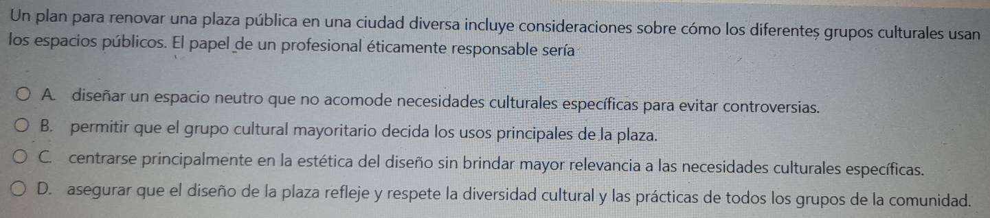 Un plan para renovar una plaza pública en una ciudad diversa incluye consideraciones sobre cómo los diferenteș grupos culturales usan
los espacios públicos. El papel de un profesional éticamente responsable sería
A diseñar un espacio neutro que no acomode necesidades culturales específicas para evitar controversias.
B. permitir que el grupo cultural mayoritario decida los usos principales de la plaza.
C. centrarse principalmente en la estética del diseño sin brindar mayor relevancia a las necesidades culturales específicas.
D. asegurar que el diseño de la plaza refleje y respete la diversidad cultural y las prácticas de todos los grupos de la comunidad.