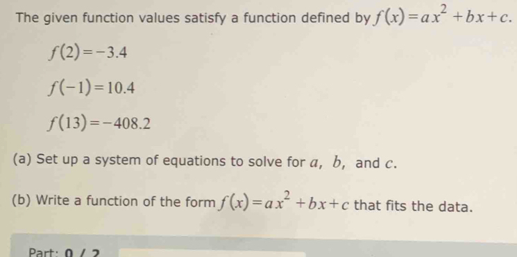 The given function values satisfy a function defined by f(x)=ax^2+bx+c.
f(2)=-3.4
f(-1)=10.4
f(13)=-408.2
(a) Set up a system of equations to solve for a, b, and c. 
(b) Write a function of the form f(x)=ax^2+bx+c that fits the data. 
Part: 0 / 2