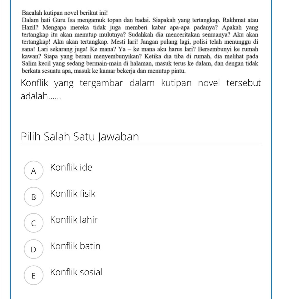 Bacalah kutipan novel berikut ini!
Dalam hati Guru Isa mengamuk topan dan badai. Siapakah yang tertangkap. Rakhmat atau
Hazil? Mengapa mereka tidak juga memberi kabar apa-apa padanya? Apakah yang
tertangkap itu akan menutup mulutnya? Sudahkah dia menceritakan semuanya? Aku akan
tertangkap! Aku akan tertangkap. Mesti lari! Jangan pulang lagi, polisi telah menunggu di
sana! Lari sekarang juga! Ke mana? Ya - ke mana aku harus lari? Bersembunyi ke rumah
kawan? Siapa yang berani menyembunyikan? Ketika dia tiba di rumah, dia melihat pada
Salim kecil yang sedang bermain-main di halaman, masuk terus ke dalam, dan dengan tidak
berkata sesuatu apa, masuk ke kamar bekerja dan menutup pintu.
Konflik yang tergambar dalam kutipan novel tersebut
adalah......
Pilih Salah Satu Jawaban
A Konflik ide
B Konflik fisik
c Konflik lahir
D Konflik batin
E Konflik sosial