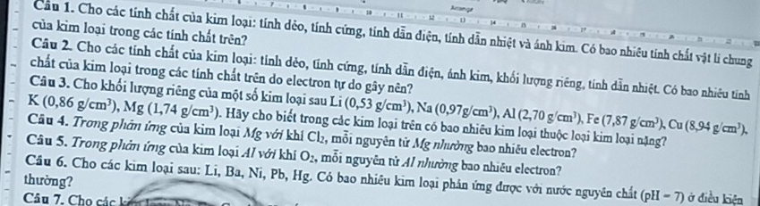 Aranie 
của kim loại trong các tính chất trên? 
Cầu 1. Cho các tính chất của kim loại: tính dẻo, tính cứng, tính dẫn điện, tính dẫn nhiệt và ánh kim. Có bao nhiều tinh chất vật li chung 
Câu 2. Cho các tính chất của kim loại: tỉnh dẻo, tính cứng, tính dẫn điện, ảnh kim, khối lượng riêng, tính dẫn nhiệt. Có bao nhiêu tính 
chất của kim loại trong các tính chất trên do electron tự do gây nên? 
Câu 3. Cho khối lượng riêng của một số kim loại sau Li (0,53g/cm^3), Na(0,97g/cm^3), Al(2,70g/cm^3), Fe(7,87g/cm^3), Cu (8,94g/cm^3),
A (0,86g/cm^3), Mg(1,74g/cm^3) D. Hãy cho biết trong các kim loại trên có bao nhiêu kim loại thuộc loại kim loại nặng 
Câu 4. Trong phân ứng của kim loại Mg với khí Cl₂, mỗi nguyên từ Mg nhường bao nhiêu electron? 
Câu 5. Trong phản ứng của kim loại Al với khí O_2 , mỗi nguyên từ Al nhường bao nhiều electron? 
Câu 6. Cho các kim loại sau: Li, Ba, Ni, Pb, Hg. Có bao nhiêu kim loại phân ứng được với nước nguyên chất (pH-7)
thường? ở điều kiện 
Câu 7. Cho các k