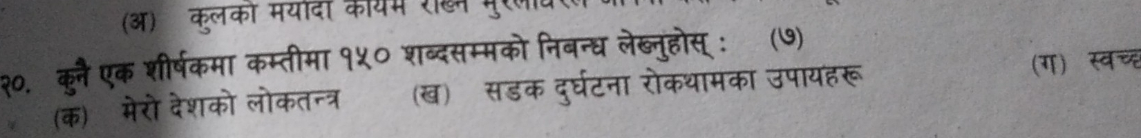 ऑ) कलको मयोदा कयम रख म 
२०. कुनै एक शीर्षकमा कम्तीमा १५० शब्दसम्मको निबन्ध लेब्नुहोस् : (७) 
(क)ॉ मेरो देशको लोकतन्त्र (ख)ॉ सडक दुर्घटना रोकथामका उपायहरू 
(ग) स्वच्