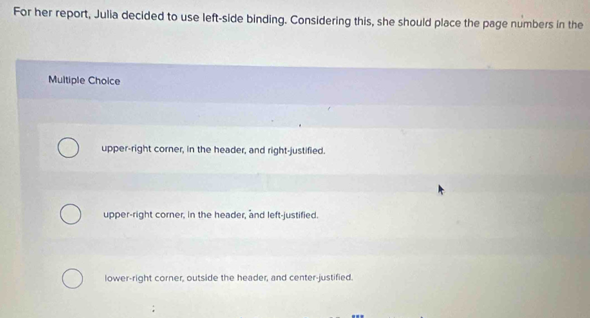 For her report, Julia decided to use left-side binding. Considering this, she should place the page numbers in the
Multiple Choice
upper-right corner, in the header, and right-justified.
upper-right corner, in the header, and left-justified.
lower-right corner, outside the header, and center-justified.