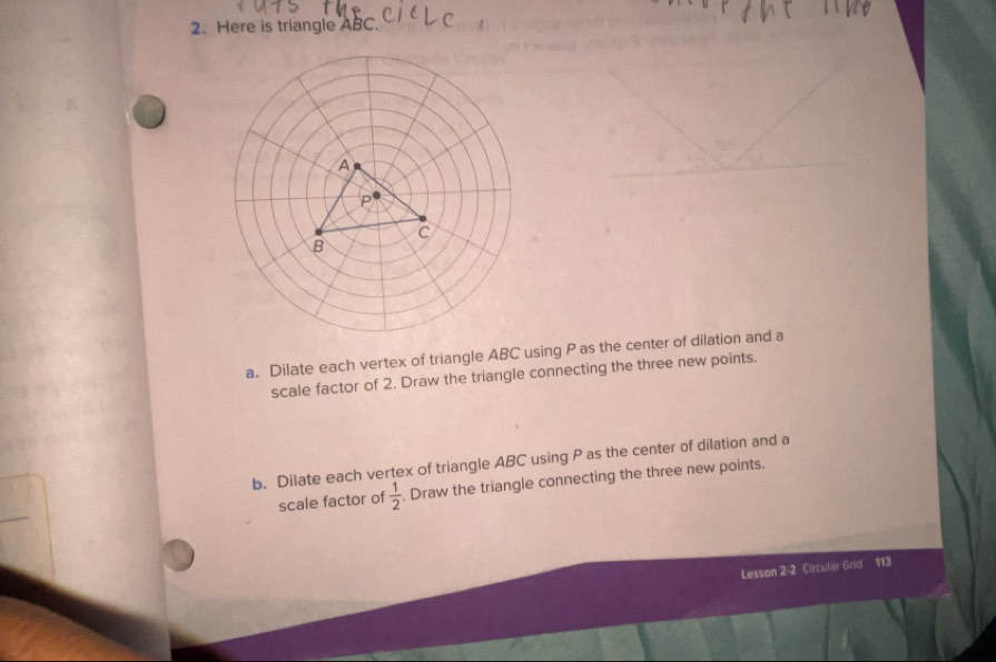 Here is triangle ABC. 
a. Dilate each vertex of triangle ABC using P as the center of dilation and a 
scale factor of 2. Draw the triangle connecting the three new points. 
b. Dilate each vertex of triangle ABC using P as the center of dilation and a 
scale factor of  1/2 . Draw the triangle connecting the three new points. 
Lesson 2-2 Circular Grid 113