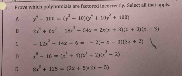 Prove which polynomials are factored incorrectly. Select all that apply.
A y^4-100=(y^2-10)(y^4+10y^2+100)
B 2x^4+6x^3-18x^2-54x=2x(x+3)(x+3)(x-3)
C -12x^2-14x+6=-2(-x-3)(3x+2)
D x^8-16=(x^4+4)(x^2+2)(x^2-2)
E 8x^3+125=(2x+5)(2x-5)