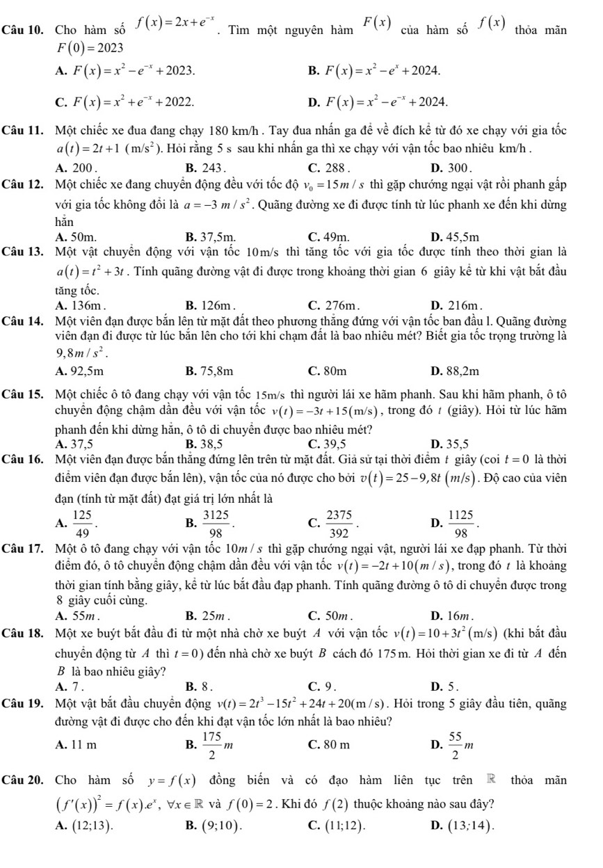 Cho hàm số f(x)=2x+e^(-x). Tìm một nguyên hàm _n^((F(x))ciaham số f(x) thỏa mãn
F(0)=2023
A. F(x)=x^2)-e^(-x)+2023. B. F(x)=x^2-e^x+2024.
C. F(x)=x^2+e^(-x)+2022. D. F(x)=x^2-e^(-x)+2024.
Câu 11. Một chiếc xe đua đang chạy 180 km/h . Tay đua nhấn ga đề về đích kể từ đó xe chạy với gia tốc
a(t)=2t+1(m/s^2) 0. Hỏi rằng 5 s sau khi nhấn ga thì xe chạy với vận tốc bao nhiêu km/h .
A. 200 . B. 243 . C. 288 . D. 300 .
Câu 12. Một chiếc xe đang chuyển động đều với tốc độ v_0=15m/s thì gặp chướng ngại vật rồi phanh gắp
với gia tốc không đổi là a=-3m/s^2. Quãng đường xe đi được tính từ lúc phanh xe đến khi dừng
hǎn
A. 50m. B. 37.5m. C. 49m. D. 45,5m
Câu 13. Một vật chuyển động với vận tốc 10m/s thì tăng tốc với gia tốc được tính theo thời gian là
a(t)=t^2+3t. Tính quãng đường vật đi được trong khoảng thời gian 6 giây kể từ khi vật bắt đầu
tăng tốc.
A. 136m . B. 126m . C. 276m. D. 216m .
Câu 14. Một viên đạn được bắn lên từ mặt đất theo phương thắng đứng với vận tốc ban đầu l. Quãng đường
viên đạn đi được từ lúc bắn lên cho tới khi chạm đất là bao nhiêu mét? Biết gia tốc trọng trường là
9,8m/s^2.
A. 92,5m B. 75,8m C. 80m D. 88,2m
Câu 15. Một chiếc ô tô đang chạy với vận tốc 15m/s thì người lái xe hãm phanh. Sau khi hãm phanh, ô tô
chuyển động chậm dần đều với vận tốc v(t)=-3t+15(m/s) , trong đó t (giây). Hỏi từ lúc hãm
phanh đến khi dừng hằn, ô tô di chuyển được bao nhiêu mét?
A. 37.5 B. 38,5 C. 39,5 D. 35,5
Câu 16. Một viên đạn được bắn thắng đứng lên trên từ mặt đất. Giả sử tại thời điểm t giây (coi t=0 là thời
điểm viên đạn được bắn lên), vận tốc của nó được cho bởi v(t)=25-9,8t(m/s).  Độ cao của viên
đạn (tính từ mặt đất) đạt giá trị lớn nhất là
A.  125/49 .  3125/98 .  2375/392 . D.  1125/98 .
B.
C.
Câu 17. Một ô tô đang chạy với vận tốc 10m / s thì gặp chướng ngại vật, người lái xe đạp phanh. Từ thời
điểm đó, ô tô chuyền động chậm dần đều với vận tốc v(t)=-2t+10(m/s) , trong đó t là khoảng
thời gian tính bằng giây, kể từ lúc bắt đầu đạp phanh. Tính quãng đường ô tô di chuyển được trong
8 giây cuối cùng.
A. 55m . B. 25m . C. 50m . D. 16m .
Câu 18. Một xe buýt bắt đầu đi từ một nhà chờ xe buýt A với vận tốc v(t)=10+3t^2(m/s) (khi bắt đầu
chuyển động từ A thì t=0) đến nhà chờ xe buýt B cách đó 175 m. Hỏi thời gian xe đi từ A đến
B là bao nhiêu giây?
A. 7 . B. 8 . C.9 . D. 5 .
Câu 19. Một vật bắt đầu chuyền động v(t)=2t^3-15t^2+24t+20(m/s). Hỏi trong 5 giây đầu tiên, quãng
đường vật đi được cho đến khi đạt vận tốc lớn nhất là bao nhiêu?
A. 11 m B.  175/2 m C. 80 m D.  55/2 m
Câu 20. Cho hàm số y=f(x) đồng biến và có đạo hàm liên tục trên R thỏa mãn
(f'(x))^2=f(x).e^x,forall x∈ R và f(0)=2. Khi đó f(2) thuộc khoảng nào sau đây?
A. (12;13). B. (9;10). C. (11;12). D. (13;14).