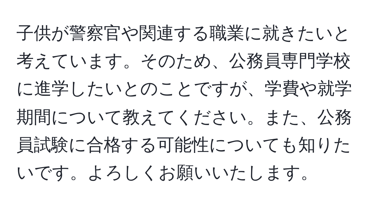 子供が警察官や関連する職業に就きたいと考えています。そのため、公務員専門学校に進学したいとのことですが、学費や就学期間について教えてください。また、公務員試験に合格する可能性についても知りたいです。よろしくお願いいたします。