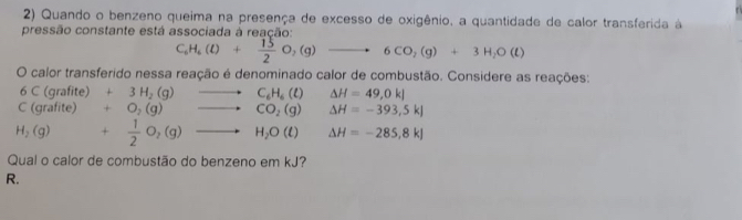 Quando o benzeno queima na presença de excesso de oxigênio, a quantidade de calor transferida à 
pressão constante está associada à reação:
C_6H_6(l)+ 15/2 O_2(g)to 6CO_2(g)+3H_2O(l)
O calor transferido nessa reação é denominado calor de combustão. Considere as reações: 
6 C (grafite) +3H_2(g) △ H=49,0kJ
C (grafite) +O_2(g) )to C_6H_6(l) to CO_2(g)endarray. △ H=-393,5kJ
H_2(g) + 1/2 O_2(g)to H_2O(t) △ H=-285,8kJ
Qual o calor de combustão do benzeno em kJ? 
R.