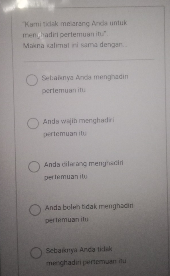 “Kami tidak melarang Anda untuk
menghadiri pertemuan itu”.
Makna kalimat ini sama dengan...
Sebaiknya Anda menghadiri
pertemuan itu
Anda wajib menghadiri
pertemuan itu
Anda dilarang menghadiri
pertemuan itu
Anda boleh tidak menghadiri
pertemuan itu
Sebaiknya Anda tidak
menghadiri pertemuan itu