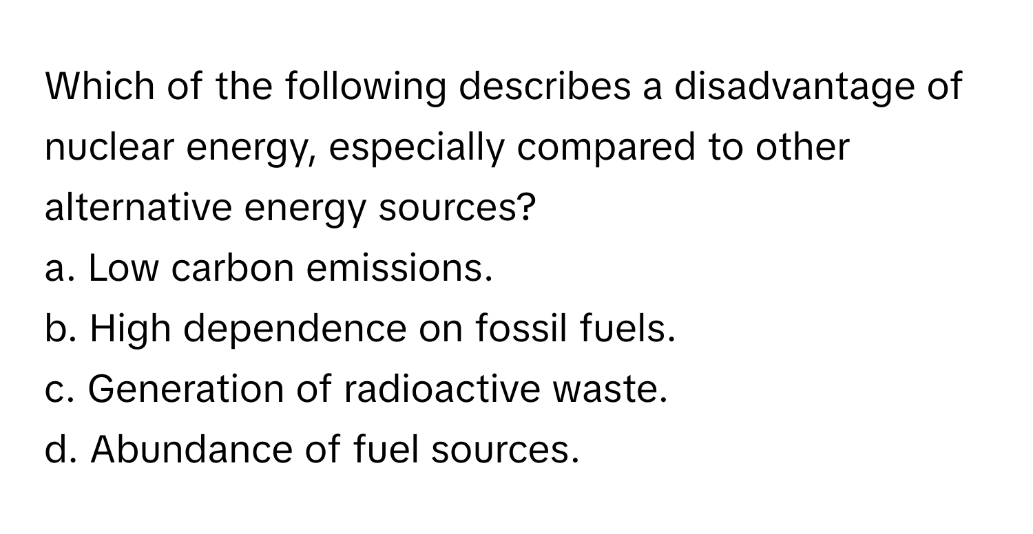 Which of the following describes a disadvantage of nuclear energy, especially compared to other alternative energy sources?

a. Low carbon emissions.
b. High dependence on fossil fuels.
c. Generation of radioactive waste.
d. Abundance of fuel sources.