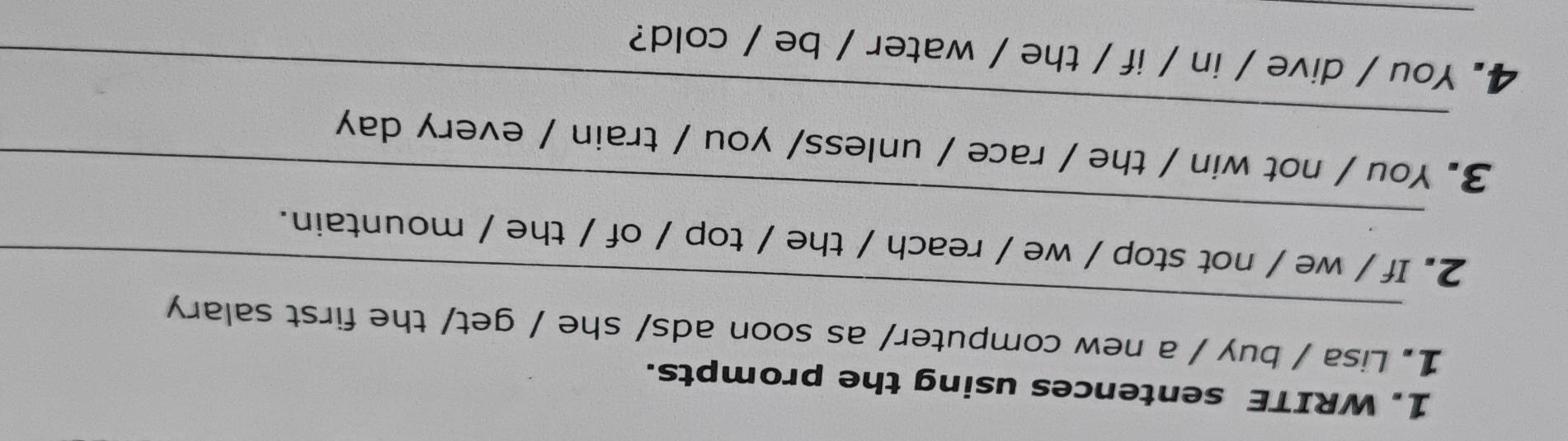 WRITE sentences using the prompts. 
_ 
1. Lisa / buy / a new computer/ as soon ads/ she / get/ the first salary 
_ 
2. If / we / not stop / we / reach / the / top / of / the / mountain. 
_ 
3. You / not win / the / race / unless/ you / train / every day 
_ 
4. You / dive / in / if / the / water / be / cold?