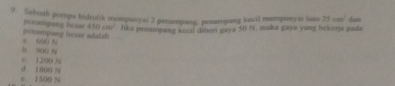 Sabuah pompa hidrolik mempunyai 2 penampang, penampang kecil mempunyas luas 25cm^2 dan
penampang besar 450cm^2. Jika penampang kecil diberi gaya 50 N, maka gaya yang bekerja pada
penampang besar adalah …
a. 600 N
b 960 N
c. 1200 N
d. 1800 N
e. 1500 N