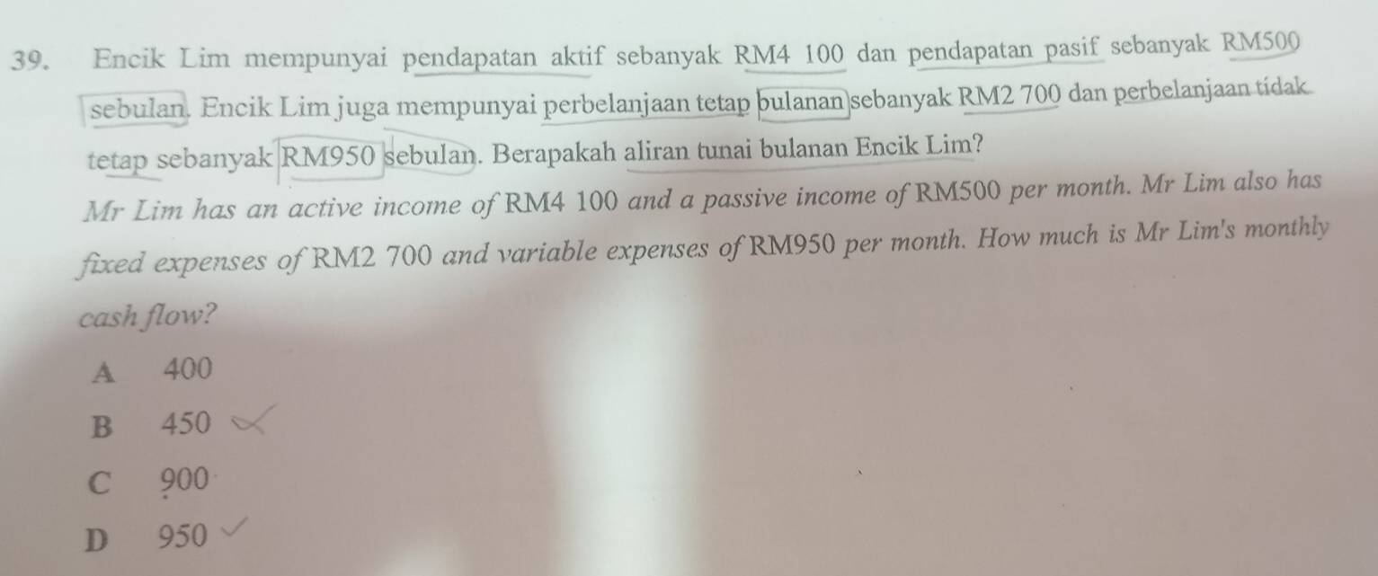 Encik Lim mempunyai pendapatan aktif sebanyak RM4 100 dan pendapatan pasif sebanyak RM500
sebulan. Encik Lim juga mempunyai perbelanjaan tetap bulanan sebanyak RM2 700 dan perbelanjaan tídak
tetap sebanyak RM950 sebulan. Berapakah aliran tunai bulanan Encik Lim?
Mr Lim has an active income of RM4 100 and a passive income of RM500 per month. Mr Lim also has
fixed expenses of RM2 700 and variable expenses of RM950 per month. How much is Mr Lim's monthly
cash flow?
A 400
B 450
C 900
D 950