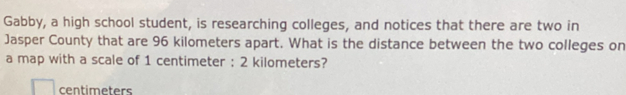 Gabby, a high school student, is researching colleges, and notices that there are two in 
Jasper County that are 96 kilometers apart. What is the distance between the two colleges on 
a map with a scale of 1 centimeter : 2 kilometers?
centimeters