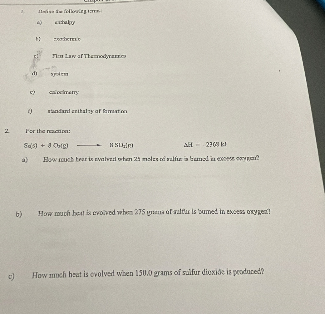 Define the following terms:
a) enthalpy
b) exothermic
c) First Law of Thermodynamics
d) system
e) calorimetry
standard enthalpy of formation
2. For the reaction:
S_8(s)+8O_2(g). to 8SO_2(g) △ H=-2368kJ
a) How much heat is evolved when 25 moles of sulfur is burned in excess oxygen?
b) How much heat is evolved when 275 grams of sulfur is burned in excess oxygen?
c) How much heat is evolved when 150.0 grams of sulfur dioxide is produced?