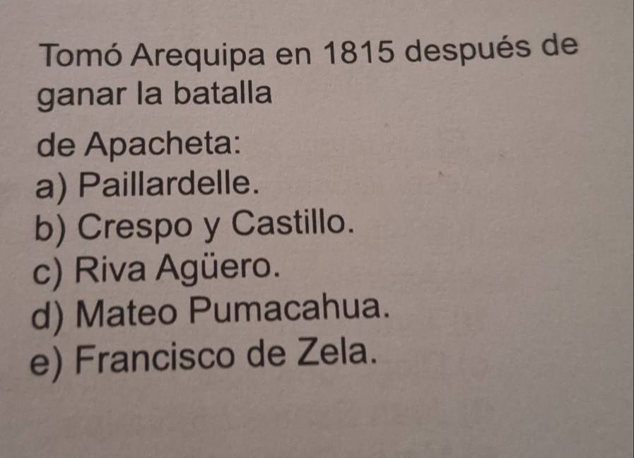 Tomó Arequipa en 1815 después de
ganar la batalla
de Apacheta:
a) Paillardelle.
b) Crespo y Castillo.
c) Riva Agüero.
d) Mateo Pumacahua.
e) Francisco de Zela.