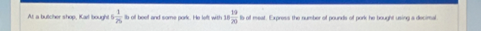 At a butcher shop, Karl bough! 6 1/25  lb of beef and some pork. He left with 18 19/20  lb of meat. Express the number of pounds of pork he bought using a decimal.