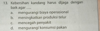 Kebersihan kandang harus dijaga dengan
baik agar ....
a. mengurangi biaya operasional
b. meningkatkan produksi telur
c. mencegah penyakit
d. mengurangi konsumsi pakan