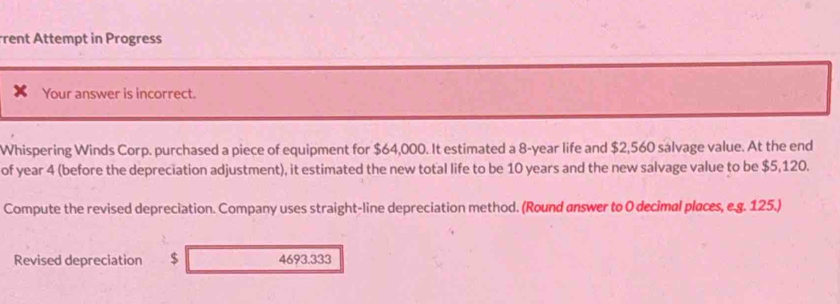 rent Attempt in Progress 
Your answer is incorrect. 
Whispering Winds Corp. purchased a piece of equipment for $64,000. It estimated a 8-year life and $2,560 salvage value. At the end 
of year 4 (before the depreciation adjustment), it estimated the new total life to be 10 years and the new salvage value to be $5,120. 
Compute the revised depreciation. Company uses straight-line depreciation method. (Round answer to 0 decimal places, e.g. 125.) 
Revised depreciation $ 4693.333