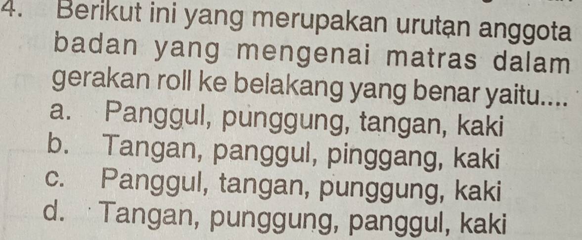 Berikut ini yang merupakan urutan anggota
badan yang mengenai matras dalam 
gerakan roll ke belakang yang benar yaitu....
a. Panggul, punggung, tangan, kaki
b. Tangan, panggul, pinggang, kaki
c. Panggul, tangan, punggung, kaki
d. Tangan, punggung, panggul, kaki