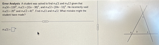 Error Analysis A student was asked to find m∠ 1 and m∠ 2 given that
m∠ 4=119°, m∠ 1=(11x-38)^circ  , and m∠ 2=(10x-11)^circ . He incorrectly said
m∠ 1=20° and m∠ 2=41°. Find m∠ 1 and m∠ 2 What mistake might the 
student have made?
m∠ 1=□°