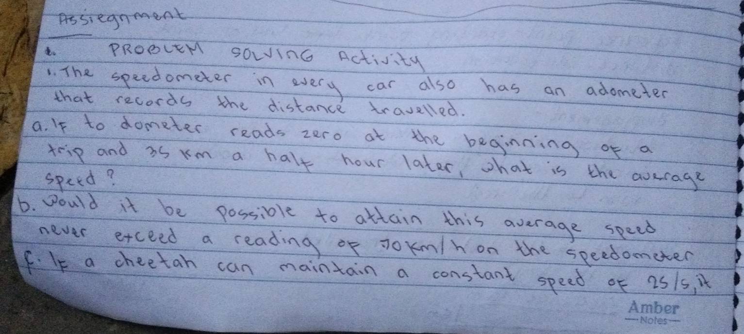 Assiegnment 
PRoOceM sowinG Activity 
. The speedometer in every car also has an adometer 
that records the distance travelled. 
a. If to dometer reads zero at the beginning of a 
trip and as rm a half hour later, what is the average 
speed? 
D. Would it be possiole to attain this average speed 
never etceed a reading of Jokm/h on the speedometer 
f. Ie a cheetah can maintain a constant speed of 251s, t