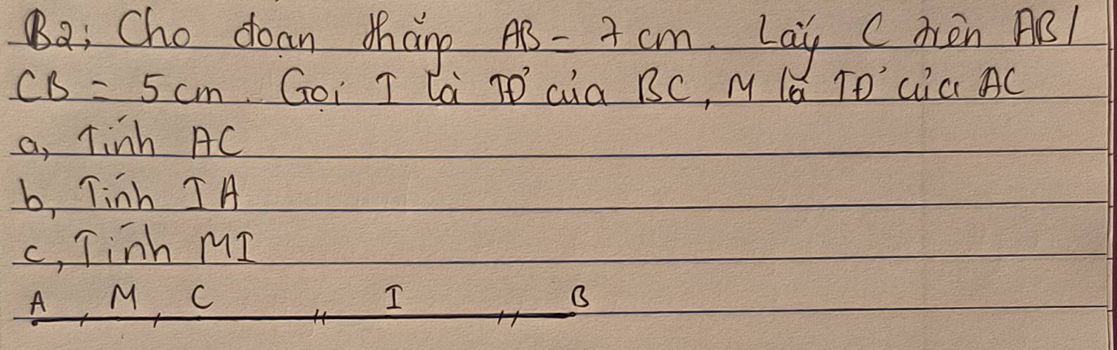 Ba: Cho doan Mhan p AB=7cm Lay CAèn ABl
CB=5cm Goi T la TD cia BC, M la TO' Gia AC
a, Tinh AC
b, Tinh IA
c, Tinh MI
A, M, C
I
B