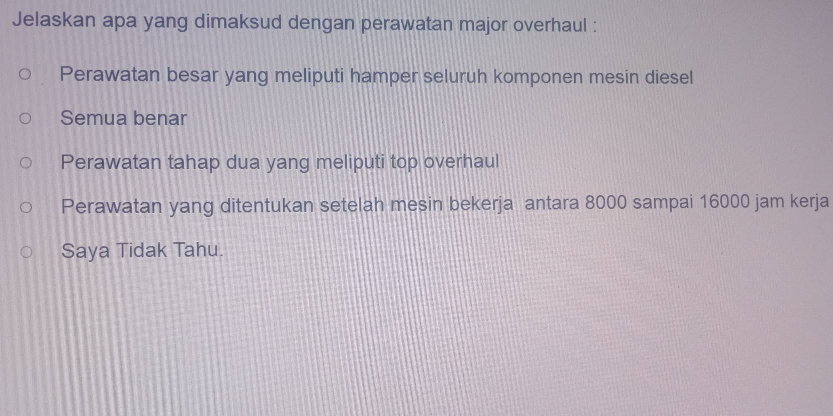 Jelaskan apa yang dimaksud dengan perawatan major overhaul :
Perawatan besar yang meliputi hamper seluruh komponen mesin diesel
Semua benar
Perawatan tahap dua yang meliputi top overhaul
Perawatan yang ditentukan setelah mesin bekerja antara 8000 sampai 16000 jam kerja
Saya Tidak Tahu.