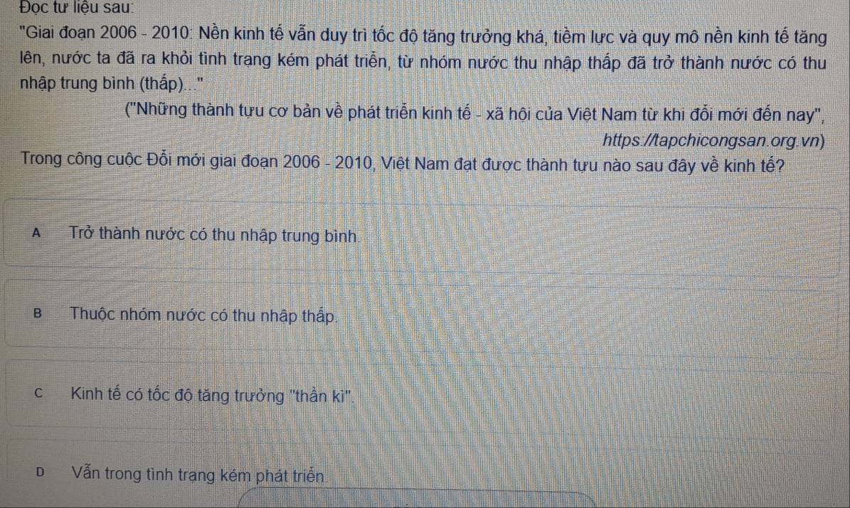 Đọc tư liệu sau:
'Giai đoạn 2006 - 2010: Nền kinh tế vẫn duy trì tốc độ tăng trưởng khá, tiềm lực và quy mô nền kinh tế tăng
lên, nước ta đã ra khỏi tình trạng kém phát triển, từ nhóm nước thu nhập thấp đã trở thành nước có thu
nhập trung bình (thấp)...''
('Những thành tựu cơ bản về phát triển kinh tế - xã hội của Việt Nam từ khi đổi mới đến nay',
https://tapchicongsan.org.vn)
Trong công cuộc Đổi mới giai đoạn 2006 - 2010, Việt Nam đạt được thành tựu nào sau đây về kinh tế?
ATrở thành nước có thu nhập trung bình.
B Thuộc nhóm nước có thu nhập thấp.
cKinh tế có tốc độ tăng trưởng 'thần kì'
DVẫn trong tình trạng kém phát triển.