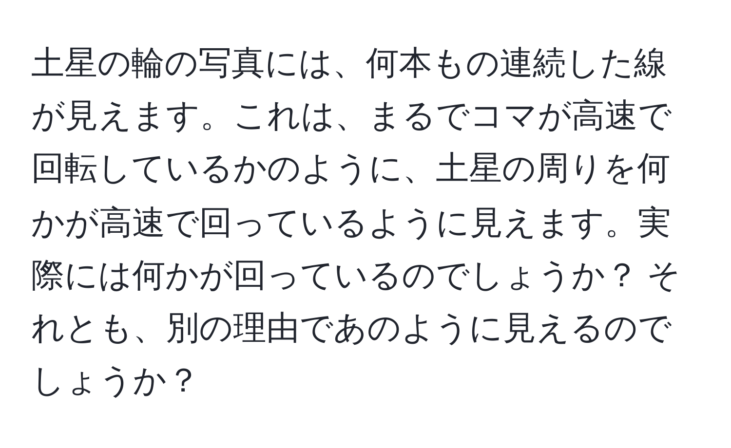 土星の輪の写真には、何本もの連続した線が見えます。これは、まるでコマが高速で回転しているかのように、土星の周りを何かが高速で回っているように見えます。実際には何かが回っているのでしょうか？ それとも、別の理由であのように見えるのでしょうか？