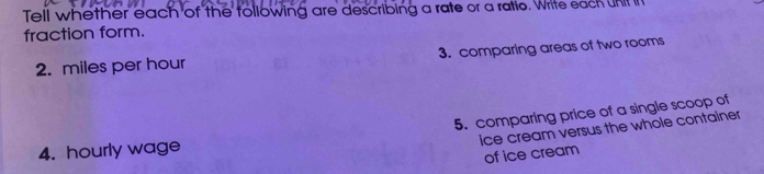 Tell whether each of the following are describing a rate or a ratio. Write each unt i 
fraction form. 
2. miles per hour 3. comparing areas of two rooms 
5. comparing price of a single scoop of 
ice cream versus the whole container 
4. hourly wage 
of ice cream