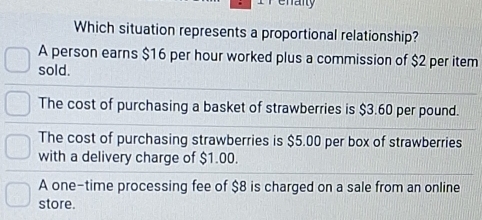 Which situation represents a proportional relationship?
A person earns $16 per hour worked plus a commission of $2 per item
sold.
The cost of purchasing a basket of strawberries is $3.60 per pound.
The cost of purchasing strawberries is $5.00 per box of strawberries
with a delivery charge of $1.00.
A one-time processing fee of $8 is charged on a sale from an online
store.