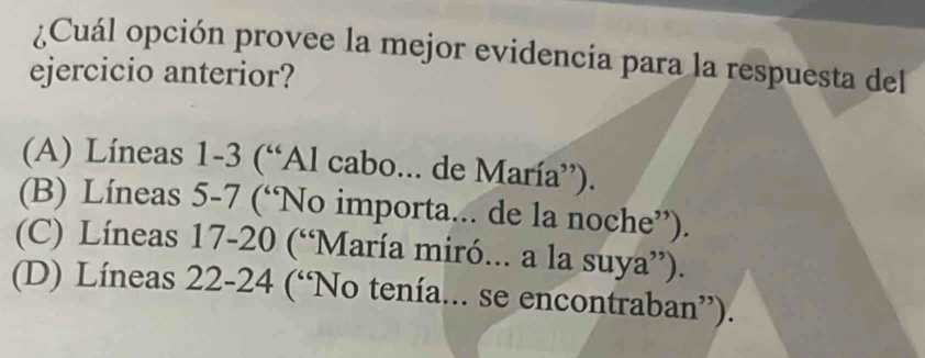 ¿Cuál opción provee la mejor evidencia para la respuesta del
ejercicio anterior?
(A) Líneas 1-3 (“Al cabo... de María”).
(B) Líneas 5-7 (“No importa... de la noche”).
(C) Líneas 17-20 (“María miró... a la suya”).
(D) Líneas 22-24 (“No tenía... se encontraban”).