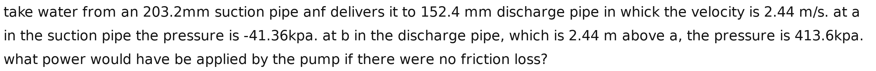 take water from an 203.2mm suction pipe anf delivers it to 152.4 mm discharge pipe in whick the velocity is 2.44 m/s. at a 
in the suction pipe the pressure is -41.36kpa. at b in the discharge pipe, which is 2.44 m above a, the pressure is 413.6kpa. 
what power would have be applied by the pump if there were no friction loss?