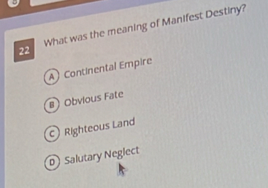 What was the meaning of Manifest Destiny?
A Continental Empire
B Obvious Fate
c) Righteous Land
D Salutary Neglect