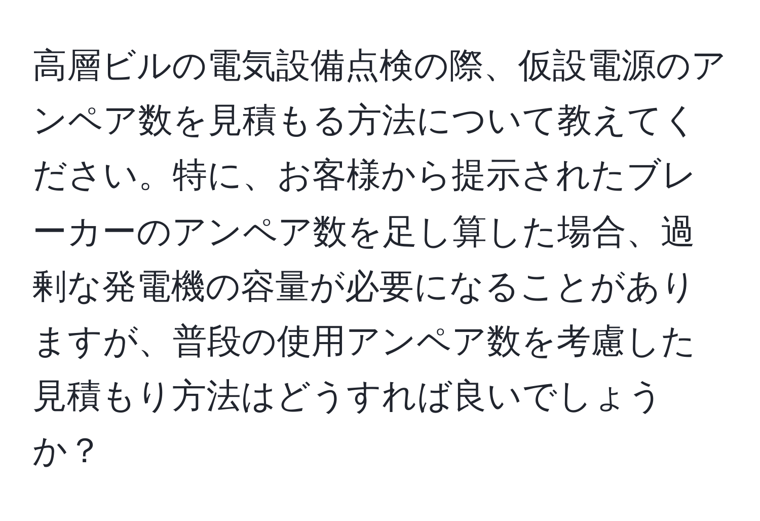 高層ビルの電気設備点検の際、仮設電源のアンペア数を見積もる方法について教えてください。特に、お客様から提示されたブレーカーのアンペア数を足し算した場合、過剰な発電機の容量が必要になることがありますが、普段の使用アンペア数を考慮した見積もり方法はどうすれば良いでしょうか？