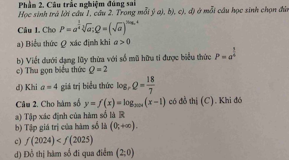 Phần 2. Câu trắc nghiệm đúng sai 
Học sinh trả lời câu 1, câu 2. Trong mỗi ý a), b), c), d) ở mỗi câu học sinh chọn đún 
Câu 1. Cho P=a^(frac 1)4sqrt[3](a); Q=(sqrt(a))^3log _a4
a) Biểu thức Q xác định khi a>0
b) Viết dưới dạng lũy thừa với số mũ hữu tỉ được biểu thức P=a^(frac 5)6
c) Thu gọn biểu thức Q=2
d) Khi a=4 giá trị biểu thức log _pQ= 18/7 
Câu 2. Cho hàm số y=f(x)=log _2024(x-1) có đồ thị (C). Khi đó 
a) Tập xác định của hàm số là R 
b) Tập giá trị của hàm số là (0;+∈fty ). 
c) f(2024)
d) Đồ thị hàm số đi qua điểm (2;0)