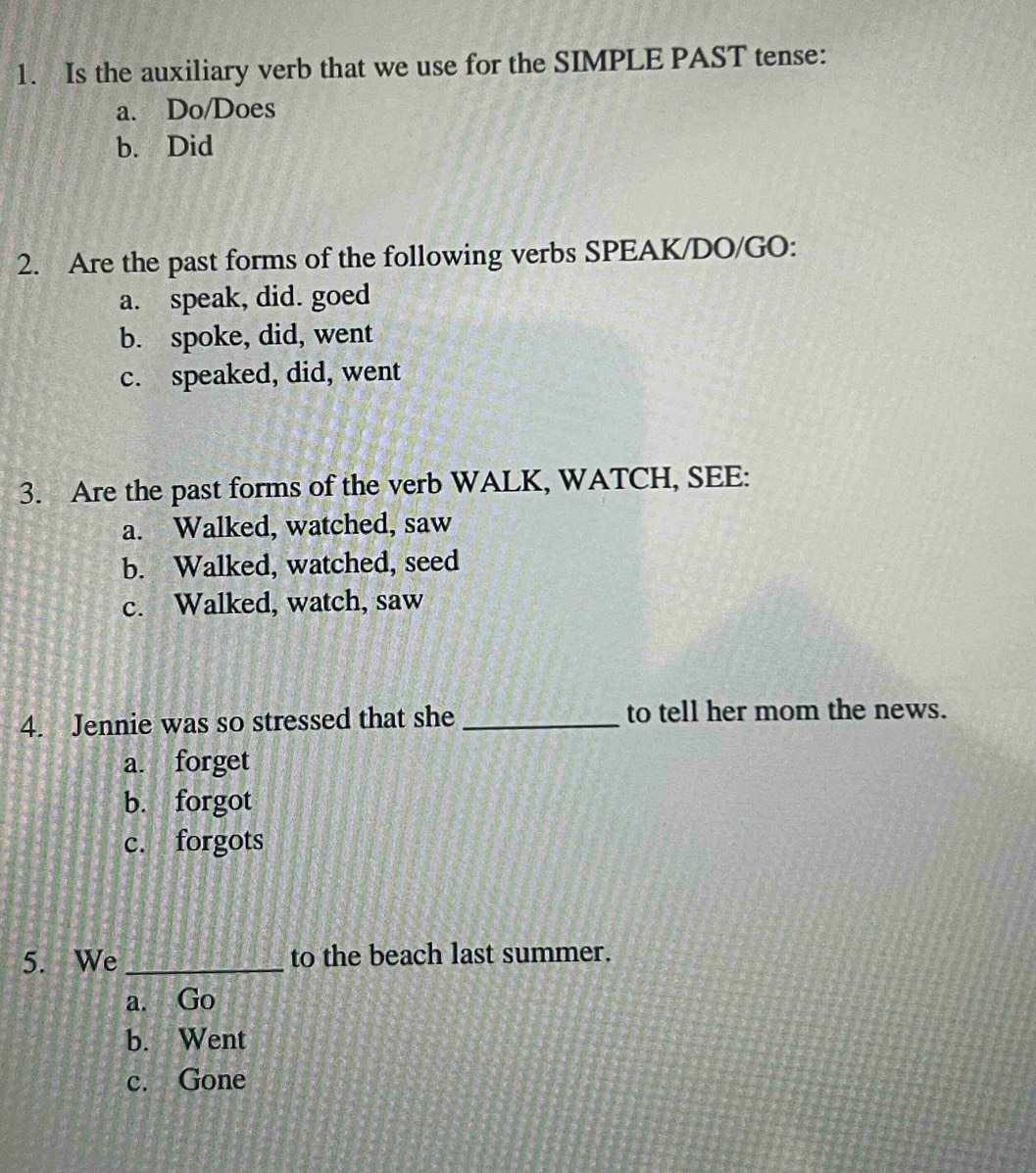 Is the auxiliary verb that we use for the SIMPLE PAST tense:
a. Do/Does
b. Did
2. Are the past forms of the following verbs SPEAK/DO/GO:
a. speak, did. goed
b. spoke, did, went
c. speaked, did, went
3. Are the past forms of the verb WALK, WATCH, SEE:
a. Walked, watched, saw
b. Walked, watched, seed
c. Walked, watch, saw
4. Jennie was so stressed that she _to tell her mom the news.
a. forget
b. forgot
c. forgots
5. We _to the beach last summer.
a. Go
b. Went
c. Gone