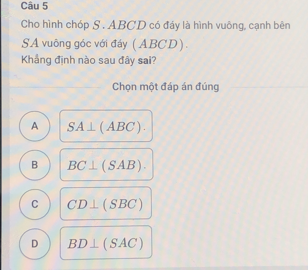 Cho hình chóp S . ABCD có đáy là hình vuông, cạnh bên
SA vuông góc với đáy (ABCD).
Khẳng định nào sau đây sai?
Chọn một đáp án đúng
A SA⊥ (ABC).
B BC⊥ (SAB).
C CD⊥ (SBC)
D BD⊥ (SAC)