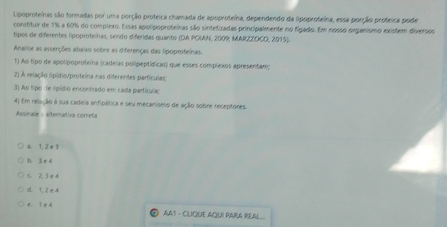 Lipoproteínas são formadas por uma porção proteica chamada de apoproteína, dependendo da lipoproteína, essa porção proteica pode
constituir de 1% a 60% do complexo. Essas apolipoproteínas são sintetizadas principalmente no fígado. Em nosso organismo existem diversos
tipos de diferentes lipoproteínas, sendo diferidas quanto (DA POIAN, 2009; MARZZOCO, 2015).
Analise as asserções abaixo sobre as diferenças das lipoproteínas.
1) Ao tipo de apolipoproteína (cadelas polipeptídicas) que esses complexos apresentam;
2) A relação lipídio/proteína nas diferentes partículas;
3) Ao tipo de lipídio encontrado em cada partícula;
4) Em relação à sua cadeia anfipática e seu mecanismo de ação sobre receptores.
Assinale a alternativa correta
a 1, 2 e 3
b， 3 e 4
c 2, 3 e 4
d 1, 2 e 4
e 1 e 4
AA1 - CLIQUE AQUI PARA REAL...