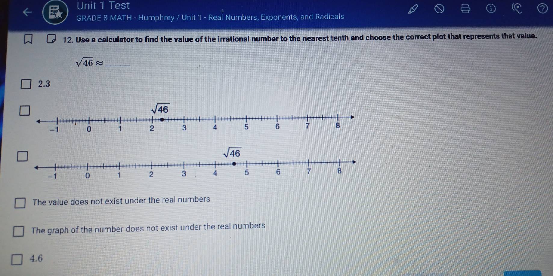 Test
GRADE 8 MATH - Humphrey / Unit 1 - Real Numbers, Exponents, and Radicals
12. Use a calculator to find the value of the irrational number to the nearest tenth and choose the correct plot that represents that value.
_ sqrt(46)approx
2.3
The value does not exist under the real numbers
The graph of the number does not exist under the real numbers
4.6