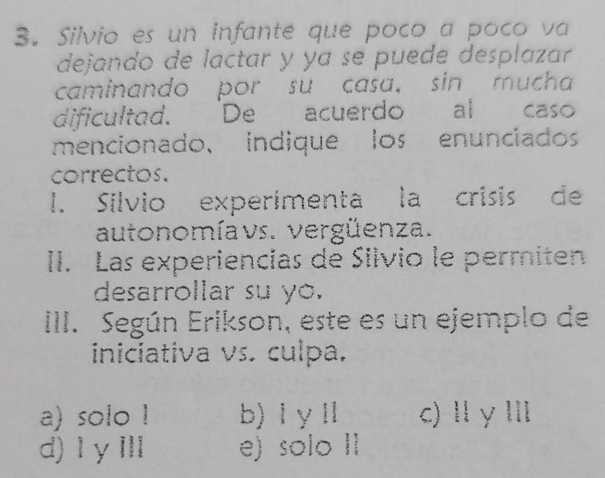 Silvio es un infante que poco a poco va
dejando de lactar y ya se puede desplazar
caminando por su casa, sin mucha
dificultad. De acuerdo al caso
mencionado、 indique los enunciados
correctos.
l. Silvio experimenta la crisis de
autonomíavs. vergüenza.
II. Las experiencias de Silvio le permiten
desarrollar su yo.
III. Según Erikson, este es un ejemplo de
iniciativa vs. culpa.
a) solo ! b) ⅠyⅡ c)Ⅱγ Ⅲ
d) I γⅢ e) solo II