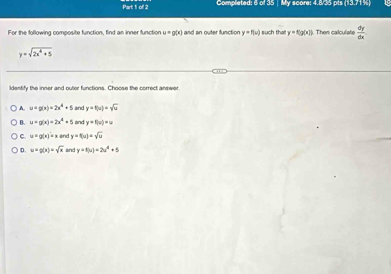 Completed: 6 of 35 My score: 4.8/35 pts (13.71%) 19
For the following composite function, find an inner function u=g(x) and an outer function y=f(u) such that y=f(g(x)). Then calculate  dy/dx .
y=sqrt(2x^4+5)
Identify the inner and outer functions. Choose the correct answer.
A. u=g(x)=2x^4+5 and y=f(u)=sqrt(u)
B. u=g(x)=2x^4+5 and y=f(u)=u
C. u=g(x)=x and y=f(u)=sqrt(u)
D. u=g(x)=sqrt(x) and y=f(u)=2u^4+5