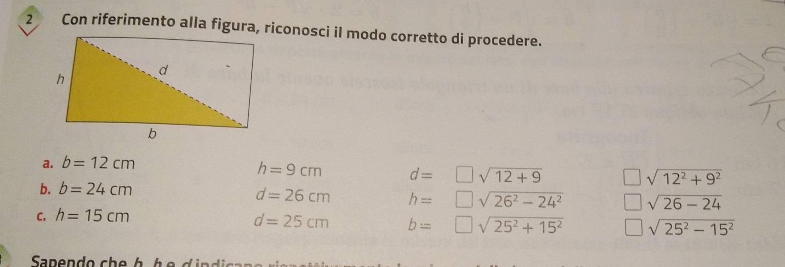 Con riferimento alla figura, riconosci il modo corretto di procedere.
a. b=12cm
h=9cm
d=□ sqrt(12+9)
□ sqrt(12^2+9^2)
b. b=24cm
d=26cm
h=□ sqrt(26^2-24^2)
□ sqrt(26-24)
C. h=15cm
d=25cm
b=□ sqrt(25^2+15^2)
□ sqrt(25^2-15^2)