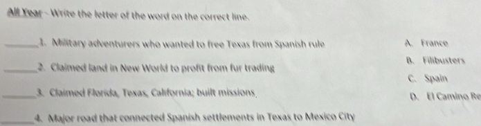 All Year - Write the letter of the word on the correct line.
_1. Military adventurers who wanted to free Texas from Spanish rule A. France
B. Filibusters
_2. Claimed land in New World to profit from fur trading
C. Spain
_3. Claimed Florida, Texas, California; built missions D. El Camino Re
_4. Major road that connected Spanish settlements in Texas to Mexico City