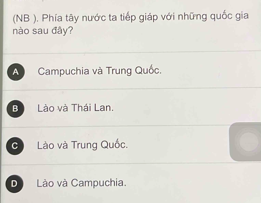 (NB ). Phía tây nước ta tiếp giáp với những quốc gia
nào sau đây?
A Campuchia và Trung Quốc.
B Lào và Thái Lan.
C Lào và Trung Quốc.
D Lào và Campuchia.