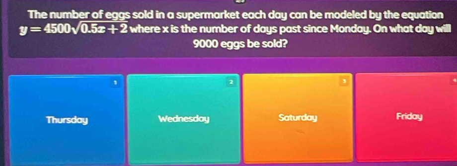 The number of eggs sold in a supermarket each day can be modeled by the equation
y=4500sqrt(0.5x+2) where x is the number of days past since Monday. On what day will
9000 eggs be sold?
1
2
,
Thursday Wednesday Saturday Friday