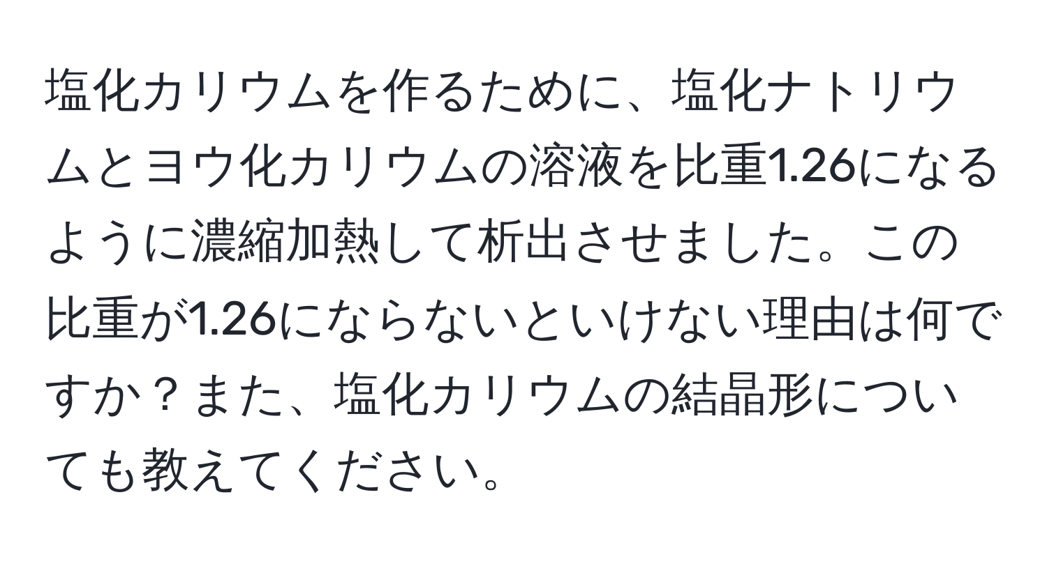 塩化カリウムを作るために、塩化ナトリウムとヨウ化カリウムの溶液を比重1.26になるように濃縮加熱して析出させました。この比重が1.26にならないといけない理由は何ですか？また、塩化カリウムの結晶形についても教えてください。