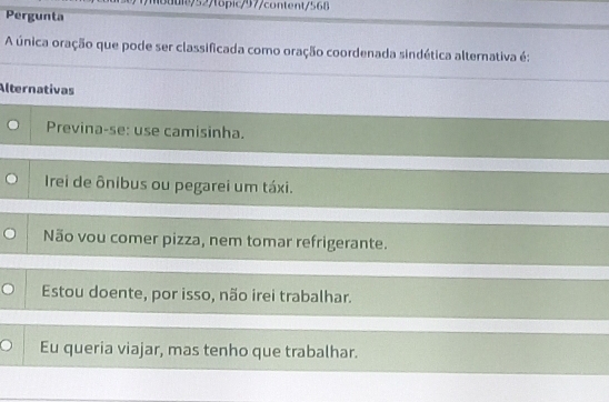 uie/52/topic/97/content S68 
Pergunta
A única oração que pode ser classificada como oração coordenada sindética alternativa é:
Alternativas
Previna-se: use camisinha.
Irei de ônibus ou pegarei um táxi.
Não vou comer pizza, nem tomar refrigerante.
Estou doente, por isso, não irei trabalhar.
Eu queria viajar, mas tenho que trabalhar.